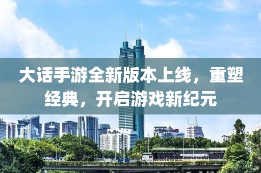 大话手游全新版本上线，重塑经典，开启游戏新纪元