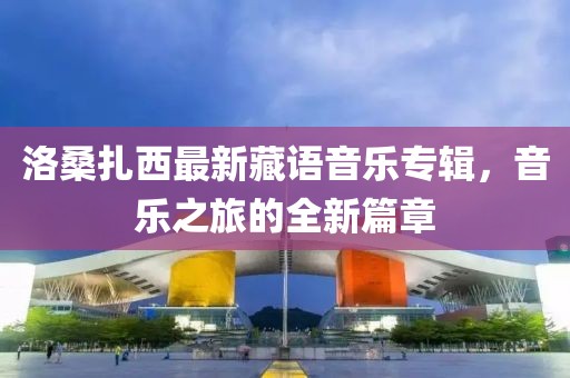 洛桑扎西最新藏语音乐专辑，音乐之旅的全新篇章