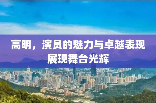 高明，演员的魅力与卓越表现展现舞台光辉