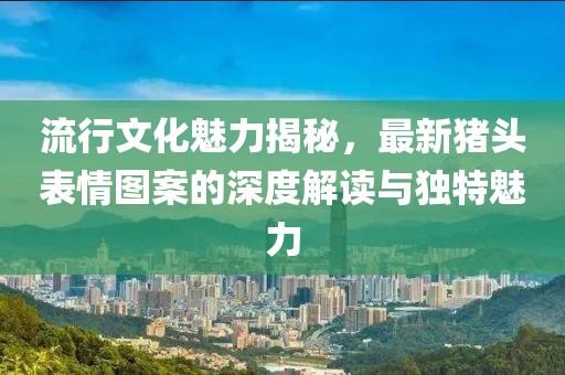 流行文化魅力揭秘，最新猪头表情图案的深度解读与独特魅力