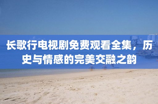 长歌行电视剧免费观看全集，历史与情感的完美交融之韵