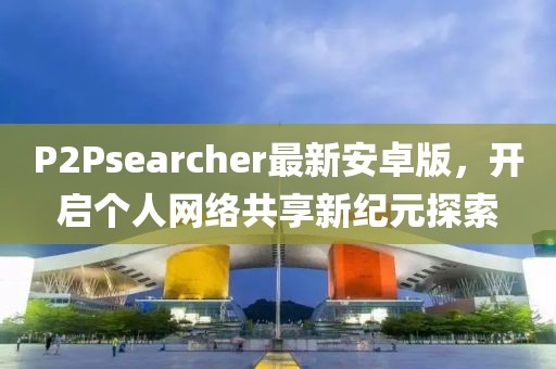 P2Psearcher最新安卓版，开启个人网络共享新纪元探索