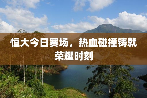 恒大今日赛场，热血碰撞铸就荣耀时刻