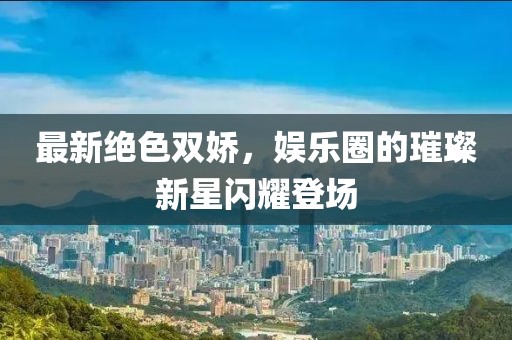 最新绝色双娇，娱乐圈的璀璨新星闪耀登场