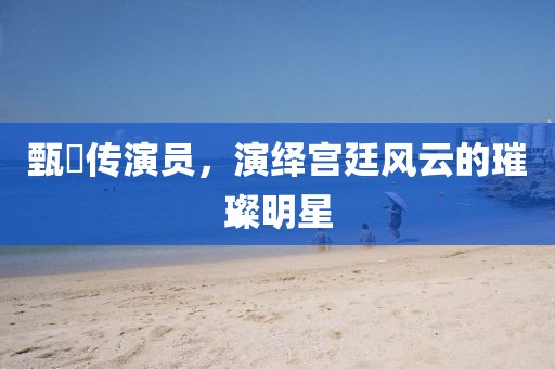 甄嬛传演员，演绎宫廷风云的璀璨明星