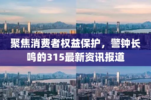聚焦消费者权益保护，警钟长鸣的315最新资讯报道
