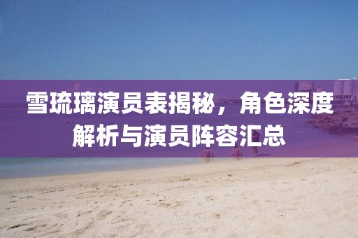 雪琉璃演员表揭秘，角色深度解析与演员阵容汇总