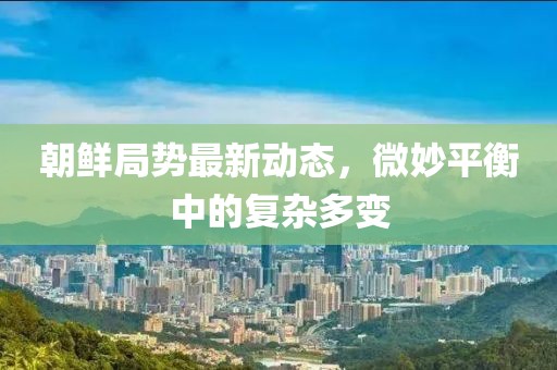 朝鲜局势最新动态，微妙平衡中的复杂多变