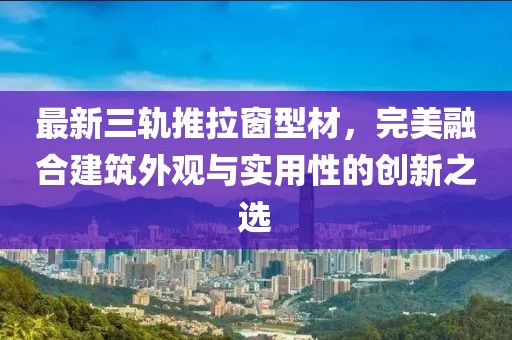 最新三轨推拉窗型材，完美融合建筑外观与实用性的创新之选