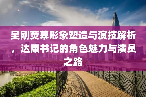 吴刚荧幕形象塑造与演技解析，达康书记的角色魅力与演员之路