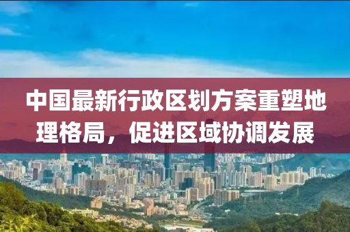 中国最新行政区划方案重塑地理格局，促进区域协调发展