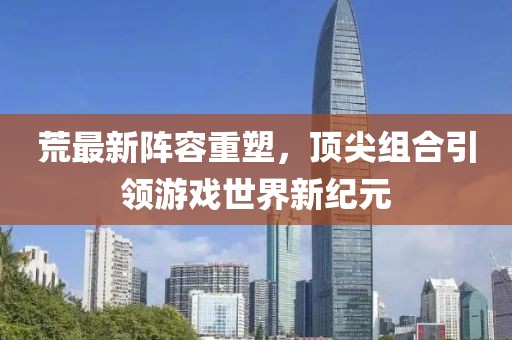 荒最新阵容重塑，顶尖组合引领游戏世界新纪元