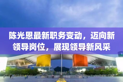 陈光恩最新职务变动，迈向新领导岗位，展现领导新风采