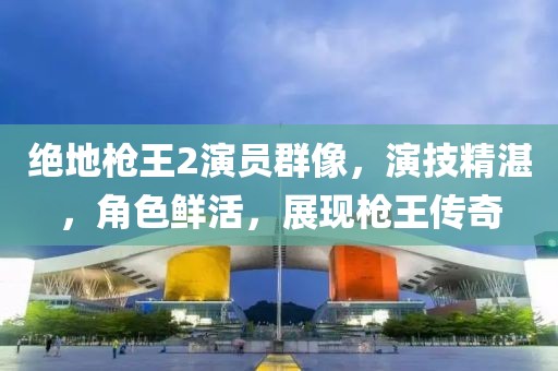 绝地枪王2演员群像，演技精湛，角色鲜活，展现枪王传奇