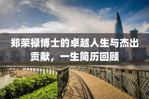 郑荣禄博士的卓越人生与杰出贡献，一生简历回顾