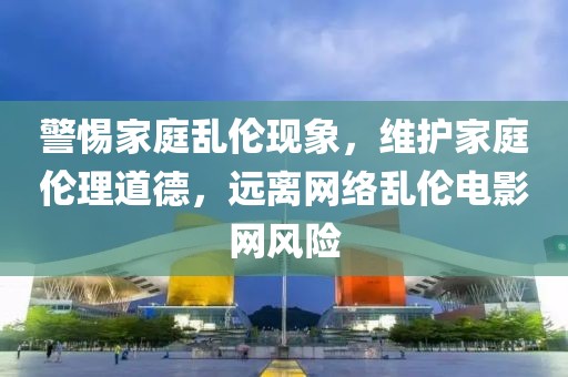 警惕家庭乱伦现象，维护家庭伦理道德，远离网络乱伦电影网风险