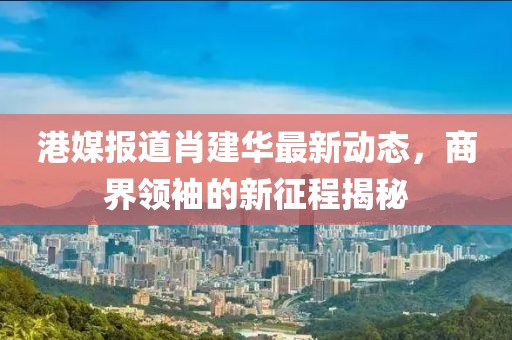 港媒报道肖建华最新动态，商界领袖的新征程揭秘