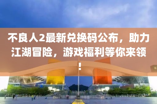 不良人2最新兑换码公布，助力江湖冒险，游戏福利等你来领！