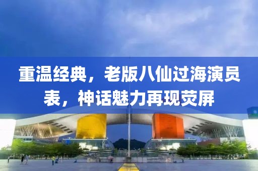 重温经典，老版八仙过海演员表，神话魅力再现荧屏