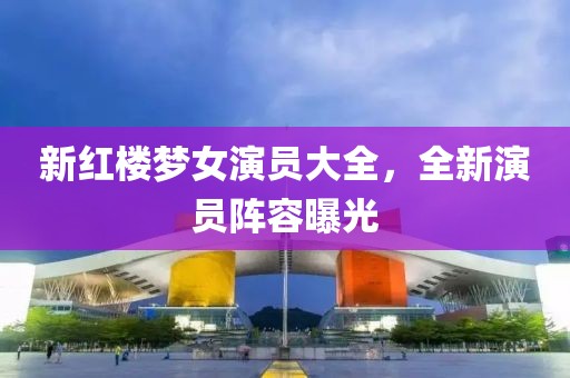 新红楼梦女演员大全，全新演员阵容曝光