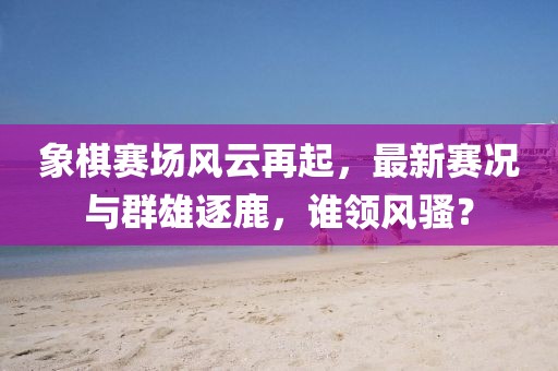 象棋赛场风云再起，最新赛况与群雄逐鹿，谁领风骚？