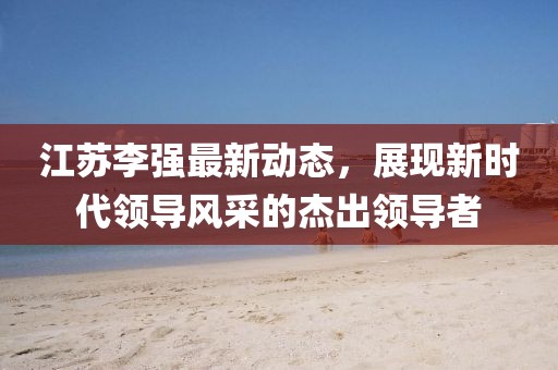 江苏李强最新动态，展现新时代领导风采的杰出领导者