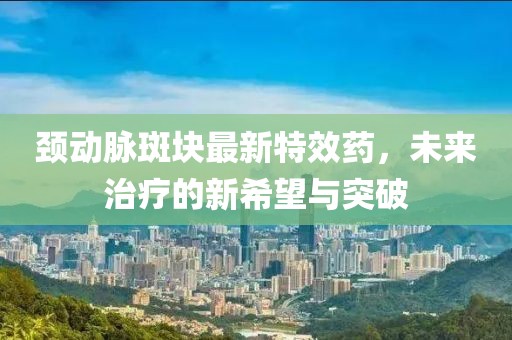 颈动脉斑块最新特效药，未来治疗的新希望与突破