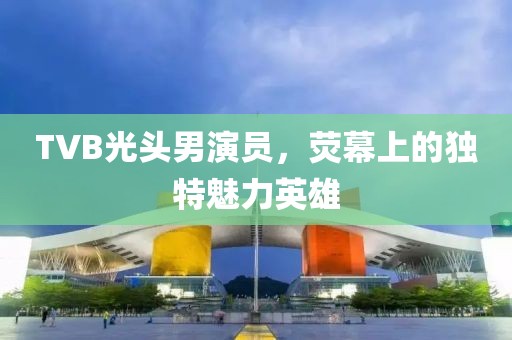 TVB光头男演员，荧幕上的独特魅力英雄