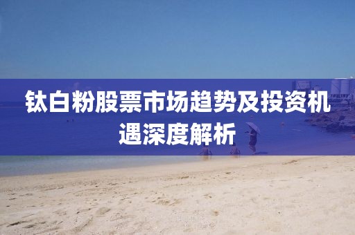 钛白粉股票市场趋势及投资机遇深度解析