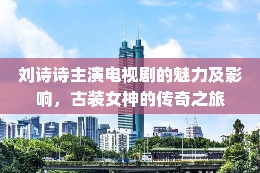 刘诗诗主演电视剧的魅力及影响，古装女神的传奇之旅