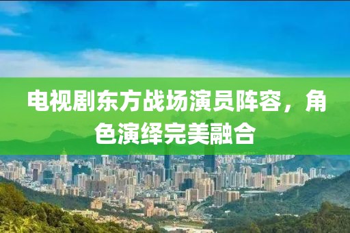 电视剧东方战场演员阵容，角色演绎完美融合