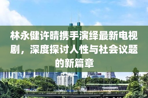 林永健许晴携手演绎最新电视剧,深度探讨人性与社会议题的新篇章