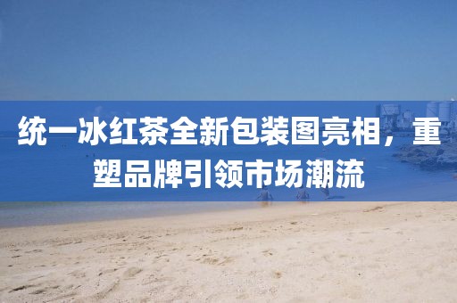 统一冰红茶全新包装图亮相,重塑品牌引领市场潮流