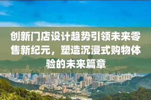 创新门店设计趋势引领未来零售新纪元，塑造沉浸式购物体验的未来篇章