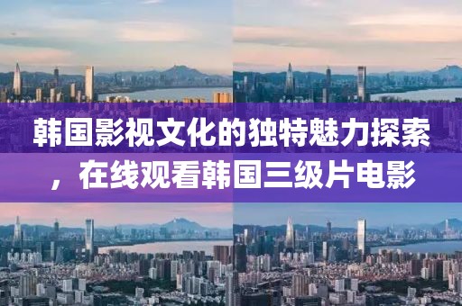 韩国影视文化的独特魅力探索，在线观看韩国三级片电影