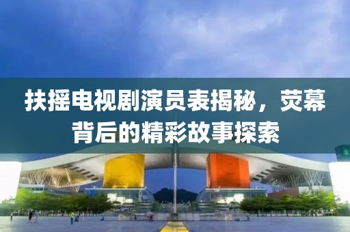 扶摇电视剧演员表揭秘，荧幕背后的精彩故事探索