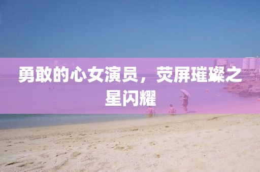勇敢的心女演员，荧屏璀璨之星闪耀