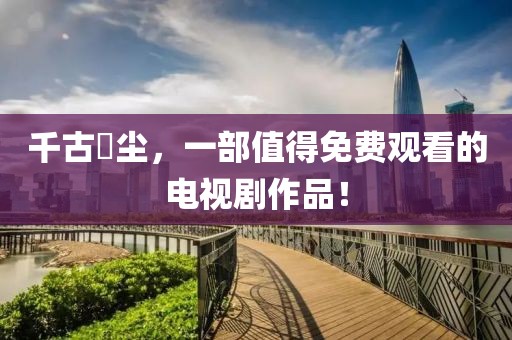 千古玦尘，一部值得免费观看的电视剧作品！