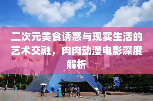 二次元美食诱惑与现实生活的艺术交融，肉肉动漫电影深度解析