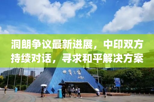 洞朗争议最新进展，中印双方持续对话，寻求和平解决方案