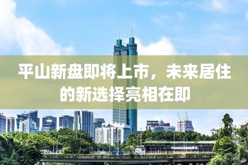 平山新盘即将上市，未来居住的新选择亮相在即