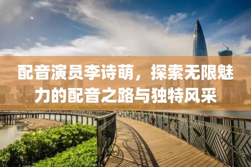 配音演员李诗萌，探索无限魅力的配音之路与独特风采