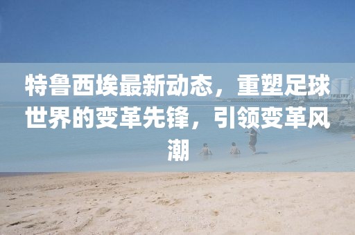特鲁西埃最新动态，重塑足球世界的变革先锋，引领变革风潮