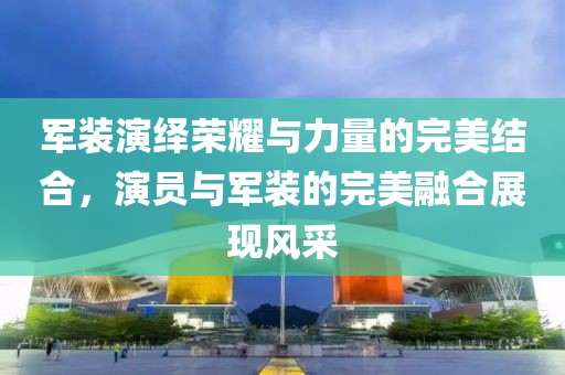军装演绎荣耀与力量的完美结合，演员与军装的完美融合展现风采