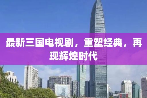最新三国电视剧，重塑经典，再现辉煌时代