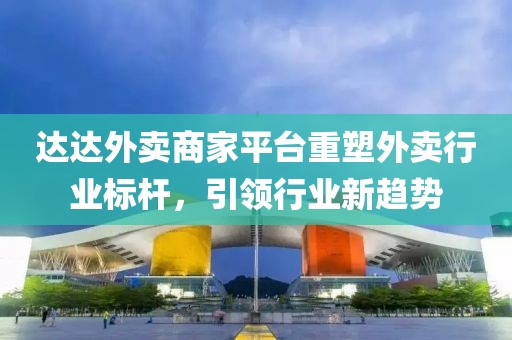 达达外卖商家平台重塑外卖行业标杆，引领行业新趋势