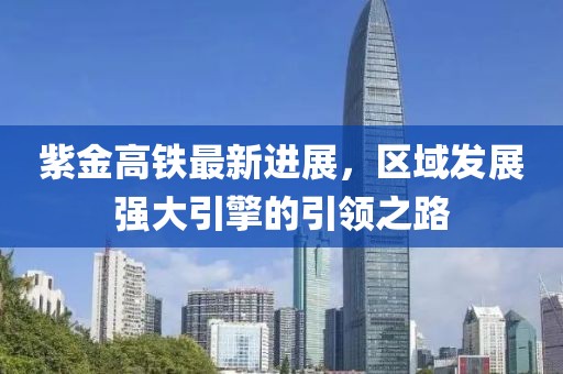 紫金高铁最新进展，区域发展强大引擎的引领之路