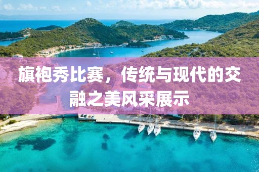 旗袍秀比赛，传统与现代的交融之美风采展示
