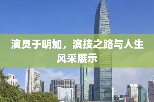演员于明加，演技之路与人生风采展示