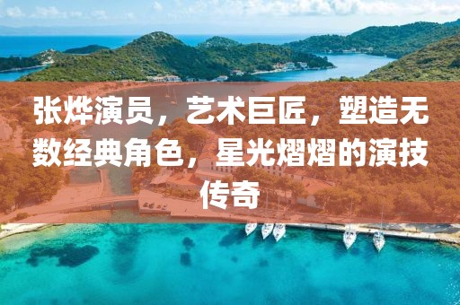 张烨演员，艺术巨匠，塑造无数经典角色，星光熠熠的演技传奇